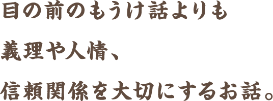 目の前のもうけ話よりも義理や人情、信頼関係を大切にするお話。